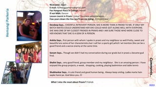 Devdeep Says.. CHEERFUL INTROVERT PERSON. SHE IS MORE THAN A FRIEND TO ME. IF ONLY MY
BATCH MATES COULD UNDERSTAND HER SHE COULD HAVE GOT ALONG WELL WITH EVERYONE.
SHE WAS ONE OF MY CLOSEST FRIENDS IN PRAXIS AND I AM SURE THOSE WHO WERE CLOSE TO
HER KNOWS THAT SHE IS A GEM OF A PERSON.
Ankita Says.. first person with whom I spoke in praxis and my neighbour as well.Pretty, sweet and
beautiful are some of her characterisitcs but i call her a sports girl,which I wl mention.She can be a
good friend and a worse enemy at the same time.
Sonam Says.. Though we didn't had my conversation during our grads but in praxis u became gud
frnd.
Shalini Says.. very good friend, group member and my neighbour. She is an amazing person. I have
enjoyed the group projects, e-week, shopping, cooking, playing badminton and table tennis
Shubhankar Says.. A cute friend and good human being.. Always keep smilng..Ladke marte hain
aapke hansi pe..God bless you..
Comments..
Nickname: Angel
E-mail: hemangiparkeria@gmail.com
Fav Hangout Place In College: Hostel
If not MBA: Dancer
Lesson Learnt in Praxis : Value f business administration
Few years down the line you’ll see me doing.. Entrepreneur
What I miss the most about Praxis? Friends
HemangiParkeria
INDEX
34
 