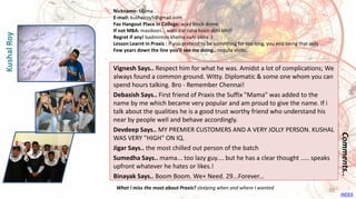 Vignesh Says.. Respect him for what he was. Amidst a lot of complications; We
always found a common ground. Witty. Diplomatic & some one whom you can
spend hours talking. Bro - Remember Chennai!
Debasish Says.. First friend of Praxis the Suffix "Mama" was added to the
name by me which became very popular and am proud to give the name. If i
talk about the qualities he is a good trust worthy friend who understand his
near by people well and behave accordingly.
Devdeep Says.. MY PREMIER CUSTOMERS AND A VERY JOLLY PERSON. KUSHAL
WAS VERY "HIGH" ON IQ.
Jigar Says.. the most chilled out person of the batch
Sumedha Says.. mama... too lazy guy.... but he has a clear thought ..... speaks
upfront whatever he hates or likes.!
Binayak Says.. Boom Boom. We+ Need. 29...Forever...
Comments..
Nickname: Mama
E-mail: kushalroy5@gmail.com
Fav Hangout Place In College: acad block dome
If not MBA: mazdoori... wahi Kar raha hoon abhi bhi!!
Regret if any! badminton khelna nahi sikha :(
Lesson Learnt in Praxis : if you pretend to be something for too long, you end being that only
Few years down the line you’ll see me doing.. tequila shots..
What I miss the most about Praxis? sleeping when and where I wanted
KushalRoy
INDEX
38
 