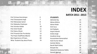 INDEX
BATCH 2011 -2013
Prof. Srinivas Govindrajan 6
Prof. Charanpreet Singh 7
Prof. Manaswee Samal 8
Prof. Malavika Chatterjee 9
Prof. Anindra Haldar 10
Prof. Amit Parakh 11
Prof. Atanu Ghosh 12
Prof. Prasenjit Das Purukastya 13
The Praxis Feel(Photo Album) 62
Best Experience of Praxis.. 69
What Students Say about Praxis.. 74
4
STUDENTS
Abhishek Raj 14
Abinas Mishra 15
Adnan Kitabi 16
Amit Sura 17
Anil Nadyala 18
Anjali Srikanth 19
Ankita Singh 20
Anubhuti Anup 21
Arunachalam Ramanathan 22
Asish Kumar Ghosh 23
Avishek Mehra 24
Basuki Nath Dubey 25
Binayak Das 26
Debashish Devkumar Padhy 27
Ganesh Agarwal 28
 