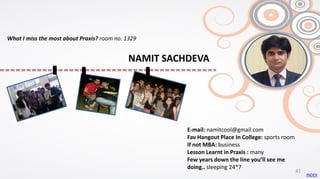 E-mail: namitcool@gmail.com
Fav Hangout Place In College: sports room
If not MBA: business
Lesson Learnt in Praxis : many
Few years down the line you’ll see me
doing.. sleeping 24*7
What I miss the most about Praxis? room no. 1329
INDEX
41
NAMIT SACHDEVA
 