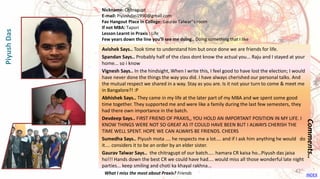 Avishek Says.. Took time to understand him but once done we are friends for life.
Spandan Says.. Probably half of the class dont know the actual you... Raju and I stayed at your
home... so i know
Vignesh Says.. In the hindsight, When I write this, I feel good to have lost the election; I would
have never done the things the way you did. I have always cherished our personal talks. And
the mutual respect we shared in a way. Stay as you are. Is it not your turn to come & meet me
in Bangalore?! :P
Abhishek Says.. They came in my life at the later part of my MBA and we spent some good
time together. They supported me and were like a family during the last few semesters, they
had there own importance in the batch.
Devdeep Says.. FIRST FRIEND OF PRAXIS,, YOU HOLD AN IMPORTANT POSITION IN MY LIFE. I
KNOW THINGS WERE NOT SO GREAT AS IT COULD HAVE BEEN BUT I ALWAYS CHERISH THE
TIME WELL SPENT. HOPE WE CAN ALWAYS BE FRIENDS. CHEERS
Sumedha Says.. Piyush mota .... he respects me a lot.... and if I ask him anything he would do
it.... considers it to be an order by an elder sister.
Gaurav Talwar Says.. the chitragupt of our batch….. hamara CR kaisa ho…Piyush das jaisa
ho!!! Hands down the best CR we could have had.... would miss all those wonderful late night
parties... keep smiling and choti ka khayal rakhna...
Comments..
Nickname: Chitragupt
E-mail: Piyushdas1990@gmail.com
Fav Hangout Place In College: Gaurav Talwar''s room
If not MBA: Tapori
Lesson Learnt in Praxis : Life
Few years down the line you’ll see me doing.. Doing something that I like
What I miss the most about Praxis? Friends
PiyushDas
INDEX
42
 