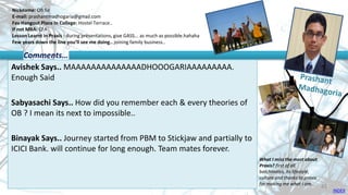Nickname: OB Sir
E-mail: prashantmadhogaria@gmail.com
Fav Hangout Place In College: Hostel Terrace..
If not MBA: CFA
Lesson Learnt in Praxis : during presentations, give GASS... as much as possible.hahaha
Few years down the line you’ll see me doing.. joining family business..
Avishek Says.. MAAAAAAAAAAAAAADHOOOGARIAAAAAAAAA.
Enough Said
Sabyasachi Says.. How did you remember each & every theories of
OB ? I mean its next to impossible..
Binayak Says.. Journey started from PBM to Stickjaw and partially to
ICICI Bank. will continue for long enough. Team mates forever.
Comments…
What I miss the most about
Praxis? first of all
batchmates, its lifestyle,
culture and thanks to praxis
for making me what I am.
INDEX
43
 