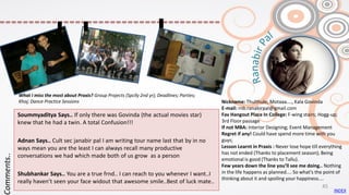 Nickname: Thulthule; Motaaa...., Kala Govinda
E-mail: rnb.ranabirpal@gmail.com
Fav Hangout Place In College: F-wing stairs; Hogg-up;
3rd Floor passage
If not MBA: Interior Designing; Event Management
Regret if any! Could have spend more time with you
guys;
Lesson Learnt in Praxis : Never lose hope till everything
has not ended (Thanks to placement season); Being
emotional is good (Thanks to Tallu).
Few years down the line you’ll see me doing.. Nothing
in the life happens as planned.... So what's the point of
thinking about it and spoiling your happiness....
Soummyaditya Says.. If only there was Govinda (the actual movies star)
knew that he had a twin. A total Confusion!!!
Adnan Says.. Cult sec janabir pal I am writing tour name last that by in no
ways mean you are the least I can always recall many productive
conversations we had which made both of us grow as a person
Shubhankar Says.. You are a true frnd.. I can reach to you whenevr I want..I
really haven’t seen your face widout that awesome smile..Best of luck mate..
Comments..
What I miss the most about Praxis? Group Projects (Spclly 2nd yr); Deadlines; Parties;
Khoj; Dance Practice Sessions
INDEX
45
 