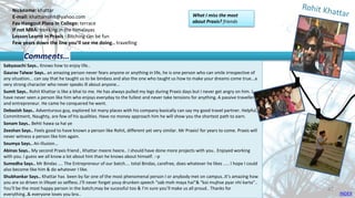 Nickname: khattar
E-mail: khattarrohit@yahoo.com
Fav Hangout Place In College: terrace
If not MBA: trekking in the himalayas
Lesson Learnt in Praxis : Bitching can be fun
Few years down the line you’ll see me doing.. travelling
Sabyasachi Says.. Knows how to enjoy life..
Gaurav Talwar Says.. an amazing person never fears anyone or anything in life, he is one person who can smile irrespective of
any situation... can say that he taught us to be bindass and also the one who taught us how to make your dreams come true...a
very strong character who never speaks ill about anyone…
Sumit Says.. Rohit Khattar is like a bhai to me. He has always pulled my legs during Praxis days but I never get angry on him. I
have never seen a person like him who enjoys everyday to the fullest and never take tensions for anything. A passive traveller
and entrepreneur. He came he conquered he went.
Debasish Says.. Adventurous guy, explored lot many places with his company basically can say my good travel partner. Helpful,
Commitment, Naughty, are few of his qualities. Have no money approach him he will show you the shortest path to earn.
Sonam Says.. Behti hawa sa hai ye
Zeeshan Says.. Feels good to have known a person like Rohit, different yet very similar. Mr Praxis! for years to come. Praxis will
never witness a person like him again.
Soumya Says.. An illusion...
Abinas Says.. My second Praxis friend , Khattar meere heere.. I should have done more projects with you.. Enjoyed working
with you. I guess we all know a lot about him than he knows about himself. :-p
Sumedha Says.. Mr Bindas .... The Entrepreneur of our batch.... total Bindas, carefree, does whatever he likes ..... I hope I could
also become like him & do whatever I like.
Shubhankar Says.. Khattar has been by far one of the most phenomenal person I or anybody met on campus..It’s amazing how
you are so driven in lifeyet so selfless..I’ll never forget youy drunken speech “sab moh maya hai”& “koi mujhse pyar nhi karta”..
You’ll be the most happy person in the batch;may be sucessful too & I’m sure you’ll make us all proud.. Thanks for
everything..& everyone loves you bro..
Comments…
What I miss the most
about Praxis? friends
INDEX
47
 