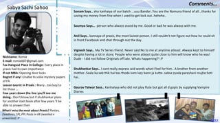 Nickname: Romie
E-mail: romie007@gmail.com
Fav Hangout Place In College: Every place in
praxis had its own importance
If not MBA: Opening door locks
Regret if any! Unable to solve mystery papers
of FA
Lesson Learnt in Praxis : Many...too lazy to
list those ...
Few years down the line you’ll see me
doing.. Don't know but if shubhankar plans
for another slam book after few years 'll be
able to answer then
Sonam Says.. aha kanhaiya of our batch ...uuu Bandar..You are the Namuna friend of all...thanks for
saving my money from fine when I used to get lock out..hehehe..
Soumya Says… person who always stood by me. Good or bad he was always with me.
Anil Says.. kannaya of praxis, the most laziest person. I still couldn't not figure out how he could sit
in front Facebook and chat through out the day
Vignesh Says.. My TV Series friend. Never said No to me at anytime atleast. Always kept to himself
despite having a lot in store; People who were atleast quite close to him will know who he was!
Dude - I did not follow Originals off late. Whats happening?! :P
Shubhankar Says.. I cant really express wid words what I feel for him.. A brother from another
mother..Saale ka sab thik hai bas thoda kam lazy bann ja kutte..sabse zyada pareshani mujhe hoti
hai..
Gaurav Talwar Says.. Kanhaiyya who did not play flute but got all d gopis by supplying Vampire
Diaries
Sabya Sachi Sahoo
Comments…
What I miss the most about Praxis? Parties,
Deadlines,CPL,PPL Posts in KK (wanted n
unwanted) :P
INDEX
48
 