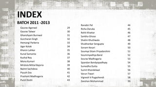 INDEX
BATCH 2011 -2013
5
Ranabir Pal 44
Richa Daruka 45
Rohit Khattar 46
Sankha Ghose 47
Shalini Khutliwala 48
Shubhankar Sengupta 49
Sonam Kesari 50
Soumya Sitam Priyadarshini 51
Soummyaditya Baral 52
Sourav Madhogaria 53
Spandan Bandyopadhyay 54
Sumedha Dutta 55
Sumit Khandelwal 56
Varun Tiwari 57
Vignesh V Pugazhendi 58
Zeeshan Mohammad 59
Gaurav Agarwal 29
Gaurav Talwar 30
Ghanshyam Burnwal 31
Gurcharan Singh 32
Hemangi Parkeria 33
Jigar Kotak 34
Khanin Lahkar 35
Kunal Samanta 36
Kushal Roy 37
Mona Kumari 38
Mridula Mittal Bajoria 39
Namit Sachdeva 40
Piyush Das 41
Prashant Madhogaria 42
Punit Doshi 43
 