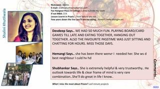 Devdeep Says.. WE HAD SO MUCH FUN. PLAYING BOARD/CARD
GAMES TILL LATE AND EATING TOGETHER, HANGING OUT
TOGETHER. ALSO THE FAVOURITE PASSTIME WAS JUST SITTING AND
CHATTING FOR HOURS. MISS THOSE DAYS.
Hemangi Says.. she has been there wenvr I needed her. She ws d
best neighbour I culd hv hd
Shubhankar Says.. She is extremely helpful & very trustworthy.. He
outlook towards life & clear frame of mind is very rare
combination..She’ll do great in life I know..
Comments..
Nickname: Shalini
E-mail: shalinikhutliwala@gmail.com
Fav Hangout Place In College: Lobby outside my room
If not MBA: CFA
Lesson Learnt in Praxis : Think before you act
Few years down the line you’ll see me doing.. Haven't really thought yet
What I miss the most about Praxis? Last minute projects
ShaliniKhutliwala
INDEX
50
 