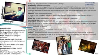 Nickname: Haddi
E-mail: shubhankar.sengutpa19@gmail.com
Fav Hangout Place In College: Hog-Up
If not MBA: M.Tech probably
Regret if any! Did not get a good
placement..
Lesson Learnt in Praxis : People will
celebrate your worth only when you can
value it..
Few years down the line you’ll see as
an.. Entreprenuer
Best Experience in Praxis…Web 2.0
Presentation
What I miss the most about Praxis? The
days.. the nights...and the parties
Comments by
Batchmates…
INDEX
Soumya Says.. My partner in crime. I will always miss u, darlings...
Mridulla Says.. Awesome Photographer..
Mona Says…Shubhankar sengupta:he is my muhbola bengali matchstick bhai.:) he is the cartoon of our batch.attention
seeker,flirt and abnormally active.ha ha ha!! All weird initiatives in praxis has been taken by him.I mean he is a piece in
himself but I appreciate him as a brother and he respected me as a sister too. Seeing his workaholic nature I see his bright
future ahead.
Rohit Says.. A-hole made me fill this form !
He has all the time in the world to do all the bullshittt but I just hope he finds the balls to do photography full time ..
Lots of love
Avishek Says.. IS never appreciated for all he does( though he behaves like a dick mostly)
Soummyaditya Says.. Absolute definition of vella
Devdeep Says.. MY PADOSI AND THE MOST CHILL OUT AND SUPPORTIVE PERSON. HE ALWAYS IS GOOD WITH PEOPLE AND
TRIES TO HELP OUT IN ALL POSSIBLE WAYS THAT HE CAN. ALTHOUGH DURING HIS BIRTHDAY CELEBRATIONS HE GOT A BIT
CARRIED AWAY :) BUT STILL U ROCK MAN.
Kunal Says…Mr. Web 2.0
Khanin Says…Pain in the A** Serious Note: Fire in the belly
Varun Says…Sab kuch kar sakta hai
Amit Says... if someone thoroughly wants to understand how Law of Average works, he can look into Mr. Shubhankar's
Profile and how he has exploited this Law. For ex. he tried on every single girl on college and never gave up.........and finally
he succeeded too. Hard work always pay.
Shalini Says…Funny and interesting
 