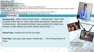 Nickname: Madho??
E-mail: souravmadhogaria@gmail.com
Fav Hangout Place In College: My Room :P
If not MBA: Dhandha... :P Would have been running a successful Restaurant...
Regret if any! I do regret that I did not mix up well with everyone because of my introvert character...Given a chance, I would
definitely change that :)
Lesson Learnt in Praxis : That you should enjoy the parties to mix up wid ppl...which i didn't.. :P
Few years down the line you’ll see me doing.. Hiring lots of people to work for me :)
Devdeep Says.. MERA PYAAR PYAAR PYAAR... HOOKAH BAR. THESE TWO
FELLOWS SPENT 99% OF THEIR TIME HOME OR MAKING HOOKAH AND
PLAYING MUSIC. 3RD FLOOR ENTRANCE WAS GUARDED BY PUNEET & U.
SOURAV IS VERY SIMPLE (CUT,COPY PASTE) AND BE FREE.. :)
Ganesh says.. hookah pina toh koi isse sikhe
Punit Says.. Iska pyaar pyaar pyaar, Hookah Bar...... The Visiting Student of
Praxis
Comments…
What I miss the most
about Praxis? The mini
parties in Punit's room :)
INDEX
55
 