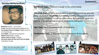 Nickname: Really...? you know it
E-mail: spandan.bandyopadhyay@gmail.com
Fav Hangout Place In College: HogUp corner at
3 in the morning
If not MBA: I wouldn't be writing this...
Regret if any! Doesn't matter
Lesson Learnt in Praxis : HalfLife...
Few years down the line you’ll see me doing..
Lying about my age
Gurcharan Says.. matured enough to be called dadaji
Abhishek Says.. A lively person who laughed at everything specially
jokes on himself. Never felt bad about anything and enjoyed almost
everything out there. It was his take it easy attitude that made him
special in the group and evryone enjoyed his company.
Jigar Says.. he is the bong writer of the batch
Shubhankar Says.. A Man with lot of substance & less words..
Spandan Bandyopadhyay
Comments…
What I miss the most about Praxis?
HogUp corner at 3 in the morning
INDEX
56
 