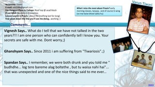 Nickname: Tiwari
E-mail: vt62088@gmail.com
Fav Hangout Place In College: Roof top @ acad block
If not MBA: Masters in Economics
Lesson Learnt in Praxis : about life (nothing last for long)
Few years down the line you’ll see me doing.. working :)
Vignesh Says.. What do I tell that we have not talked in the two
years?!! I am one person who can confidently tell I know you. Your
secrets are safe with me. Dont worry.;)
Ghanshyam Says.. Since 2011 i am suffering from "Tiwariosis".;)
Spandan Says.. I remember, we were both drunk and you told me "
budhdhe... log tere bareme alag boltethe , but tu waisa nahi hai"...
that was unexpected and one of the nice things said to me ever...
Comments…
What I miss the most about Praxis? early
morning classes, lazyyyy, and of course G-wing
(vo mai kaise bhool sakta hu)
INDEX
59
 