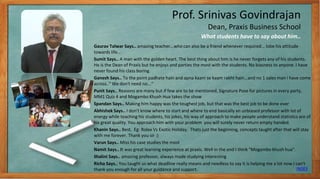 Prof. Srinivas Govindrajan
Dean, Praxis Business School
Gaurav Talwar Says.. amazing teacher...who can also be a friend whenever required... lobe his attitude
towards life...
Sumit Says.. A man with the golden heart. The best thing about him is he never forgets any of his students.
He is the Dean of Praxis but he enjoys and parties the most with the students. No biasness to anyone. I have
never found his class boring.
Ganesh Says.. To the point padhate hain and apna kaam se kaam rakht hain...and no 1 sales man i have come
across.." We don't need no...“
Punit Says.. Reasons are many but if few are to be mentioned, Signature Pose for pictures in every party,
MM1 Quiz 4 and Mogambo Khush Hua takes the show
Spandan Says.. Making him happy was the toughest job, but that was the best job to be done ever
Abhishek Says.. I don't know where to start and where to end basically an unbiased professor with lot of
energy while teaching his students, his jokes, his way of approach to make people understand statistics are of
his great quality. You approach him with your problem you will surely never return empty handed.
Khanin Says.. Best. Eg: Rolex Vs Exotic Holiday. Thats just the beginning, concepts taught after that will stay
with me forever. Thank you sir :)
Varun Says.. Miss his case studies the most
Namit Says.. It was great learning experience at praxis. Well in the end I think "Mogambo khush hua".
Shalini Says.. amazing professor, always made studying interesting
Richa Says.. You taught us what deadline really means and needless to say it is helping me a lot now.I can't
thank you enough for all your guidance and support.
What students have to say about him..
INDEX
6
 