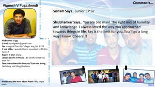 Nickname: Viggy
E-mail: vp.vignesh@gmail.com
Fav Hangout Place In College: Hog Up, 1328.
If not MBA: I wouldnt be in a position to fill this
form.:P
Regret if any! Many..
Lesson Learnt in Praxis : Be careful what you
wish for.
Few years down the line you’ll see me doing..
Definitely not filling this form
Sonam Says.. Junior CP Sir
Shubhankar Says.. You are bro man! The right mix of humility
and knowledge. I always loved the way you approached
towards things in life. Sky is the limit for you..You’ll go a long
way I know..Cheers!!!
Vignesh V Pugazhendi
Comments…
What I miss the most about Praxis? My single
room INDEX
60
 