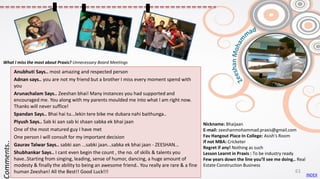 Nickname: Bhaijaan
E-mail: zeeshanmohammad.praxis@gmail.com
Fav Hangout Place In College: Asish's Room
If not MBA: Cricketer
Regret if any! Nothing as such
Lesson Learnt in Praxis : To be industry ready
Few years down the line you’ll see me doing.. Real
Estate Construction Business
Anubhuti Says.. most amazing and respected person
Adnan says.. you are not my friend but a brother I miss every moment spend with
you
Arunachalam Says.. Zeeshan bhai! Many instances you had supported and
encouraged me. You along with my parents moulded me into what I am right now.
Thanks will never suffice!
Spandan Says.. Bhai hai tu...lekin tere bike me dubara nahi baithunga..
Piyush Says.. Sab ki aan sab ki shaan sabka ek bhai jaan
One of the most matured guy I have met
One person I will consult for my important decision
Gaurav Talwar Says.. sabki aan ...sabki jaan...sabka ek bhai jaan - ZEESHAN...
Shubhankar Says.. I cant even begin the count , the no. of skills & talents you
have..Starting from singing, leading, sense of humor, dancing, a huge amount of
modesty & finally the ability to being an awesome friend.. You really are rare & a fine
human Zeeshan! All the Best!! Good Luck!!!
Comments..
What I miss the most about Praxis? Unnecessary Board Meetings
INDEX
61
 