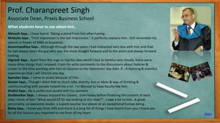 Prof. Charanpreet Singh
Associate Dean, Praxis Business School
What students have to say about him..
INDEX
7
Abinash Says.. I have learnt Taking a stand from him after having..
Mridulla Says.. "First impression is the last impression." it perfectly explains him.. Still remember his
speech in Power of MBA at Guwahati..
Soummyaditya Says.. Although through the two years I had interacted very less with him and that
he had always been tha guy who was the most straight forward and to the point and always forward
looking.
Vignesh Says.. Apart from the urge to top his class which I lost to Sankha very closely, there were
many other things that I enjoyed. From his witty comments to the discussions about Federer &
cricket to the time working with him on Quizzes to the Valentines' day date.:P ; A learning & eventful
experiences that I will cherish any day.
Spandan Says.. I came to praxis because of him...
Sonam Says.. Though I didnt had so much talks directly. but ur ideas & way of thinking &
communicating with people helped me a lot. I m Blessed to have faculty like him.
Shalini Says.. He is polite and candid with his opinions
Shubhankar Says.. I always enjoyed his classes.. Even today before finalizing the content of each
slide I think of him:”What would CP Sir say looking at this slide?”.. I owe a lot to him.. A great
personality, an awesome leader, a superb teacher but above all an exceptional human being..
Richa Says.. I know you from IMS and there is a long list of things I have learnt from you.I thank you
for all the lessons you imparted to me from all my heart
 