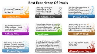 Best Experience Of Praxis
Farewell to our
seniors.
Getting through
internship and
job both at first
shot...
Ganesh Says..Sumit Says..
The day I became the CR if
the class,The PDP
sessions,Praxis parties,MMI
project/Padhy ka
gyaan/Daaru.Lot of stuff!!!
Piyush Says..
My entrepreneurial
failure where I tried
mixing education
and travel
Rohit Says..
I never knew sleeping in one MM1
session will give me a memory to
be remembered forever…Yes. Quiz
4 it was…Mogambo’s wrath was
faced by all, for the sin by 1…
Punit Says..
Every Day is a new
learning. Its more like a
big boss house. Your true
self is revealed.
Avishek Says..
too many to pick and
choose…Talwar ne jane
k time photu dia, touch
kar gaya yaar :P
Kushal Says.. Soummyaditya Says..
Driving off to Raipur in the middle
of the night with Sumedha Dutta,
Shubhankar Sengupta, Ranabir
Pal, Gaurav Aggrwal and Adnan
Kitabi. Those last days when no is
worried about placements.
Cycling Tour with
Khattar
Ghanshyam Says..
 