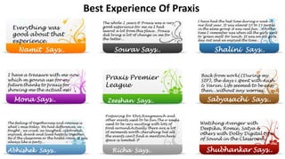 Best Experience Of Praxis
Everything was
good about that
experience.
The whole 2 years @ Praxis was a very
good experience for me as I had
learnt a lot from this place.. Praxis
did bring a lot of change in me for
the better...
Sourav Says..Namit Says..
I have had the best time during e-week in
our first year. It was almost 10 to 15 people
in the same group it was real fun. ..Another
time I remember was when all the girls went
to 'green mall' for lunch. It was an all girls
day out and we enjoyed the time…
Shalini Says..
I have a treasure with me now
which m gonna use for my
future.thanks to praxis for
showing me the actual me!
Mona Says..
Praxis Premier
League
Zeeshan Says..
Back from work((During my
SIP), the days i spent with Asish
& Varun. Life seemed to be easy
then...without any worries..
Sabyasachi Says..
The feeling of togetherness and oneness is
what i miss today. We had differences, we
fought , we cried, we laughed, celebrated,
enjoyed, drank and lived happily together.
Be it the classroom or the hostel room, it was
always like a party...
Abhishek Says..
Preparing for Khoj,Rangmanch and
other events used to be fun.The e-weeks
used to be very exciting with lots of
food around.Actually there are a lot
of moments worth cherishing but all
the events can't find a mention here,
space is limited :P
Richa Says..
Watching Avenger with
Deepika, Romie, Satya &
others with Dolby Digital type
of Sound in the Classroom..
Shubhankar Says..
 