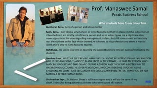 Prof. Manaswee Samal
Praxis Business School
Gurcharan Says.. Gem of a person and a true mentor
Mona Says.. I don't know why manasvi sir is my favourite.neither his classes nor his subjects ever
interested me.I am strictly not a finance person and so his subject gave me a nightmare.also, I
never appreciated his views regarding management students.but still some aura of authenticity
was always there on his face which showed.he is honest to his profession and seems a man of
words.that's why he is my favourite teacher.
Rohit Says.. He spend less time on teaching the subject but more time on pushing/motivating the
students
Devdeep Says.. HIS STYLE OF TEACHING IMMEDIATELY CAUGHT MY ATTENTION. HIS EXPLANATION
AND RE EXPLANATIONS, THANKS TO BLANK FACES IN THE CROWD:). HE WAS THE PERSON WHO
MADE ME UNDERSTAND THAT DR AND CR WAS A THEORY AND THEIR WAS A BETTER WAY TO
UNDERSTAND ACCOUNTS. HE IS VERY EMOTIONAL AND CONSIDERS HIS STUDENTS AS HIS
CHILDRENS. HE SOMETIMES GETS ANGRY BUT COOLS DOWN EVEN FASTER. THANK YOU SIR FOR
MAKING A BETTER HUMAN BEING.
Shubhankar Says.. Sir, Balance Sheet is still haunting me and it will do the same till my
death..Thanks for being patient to all those who were scared of Finance..
What students have to say about him..
INDEX
8
 