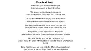 A few scared souls entered the Praxis gate
Uncertain of what is written in their fate
The campus welcomed us with open arms
Scenic beauty around having trees like Coconut & Palm
For few it was the first time staying away from parents
Others had experience of being hostilities or tenants
Four-Storey building was our home for the next two year
Slowly hostilities became friends & few are still very dear
Assignments, Quizzes & projects was the prelude
Had a Hard time during the first sem adjusting to the tough schedule
Then came the day when our scary seniors arrived
Classes during day & PDP in the night these are initial days on which campus
thrived
Came the night when we were divided in different house as a bunch
Ujjaini, Nalanda, & Takshila fought it hard to win the Rangmanch
84
Those Praxis Days..
 