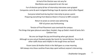 85
Arrival of the Election was not very far
Manifestos were prepared to win the war
Fun of election party & fear of internship interviews soon gripped
Companies came & went instigated feelings hope & rejection which often flipped
Everyone toiled hard during their internship to prove a point
Preparing everything from Balance Sheet in Finance to MR’s conjoint
Return to praxis as seniors was welcoming
PDP of juniors was forthcoming
Tension of Final Placement soon overtook the campus
The things that gave pleasure were Beer, Hookah, Hog-up Dada’s meals & Santu Da’s
Canteen fuss
No one can forget the joy and thrashing when got placed
Although no-one actual thanked people like Harish Sir, Sanniti Ma’am, Tarun Da &
other staffs those were helpful in the tough times we faced
Purani Jeans & Another Brick in the Wall gave us a new meaning
Will always miss those carefree Praxis days spent without anyone’s intervening..
- Shubhankar Sengupta
 