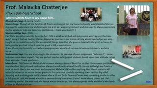 Prof. Malavika Chatterjee
Praxis Business School
What students have to say about him..
INDEX
9
Ghanshyam Says.. A caring faculty.
Sourav Says.. Though all the faculties @ Praxis are too gud but my favourite faculty was Malabika Mam as
she used to understand me and motivate me a lot as I was very introvert and she used to always appreciate
me for whatever I do and boost my confidence....thank you mam!!! :)
Soummyaditya Says.. FUN………
Can’t find any other word to describe her. FUN is what we all had and even some won’t agree it but also
won’t deny it that we had her classes labeled as true fun in our minds. A truly whole hearted person who
taught us to create fun out of the simplest of things. Also that she gave us (specially the girls) a chance to
look good as you had to be dressed us good in HR presentations.
It was those psychometric tests where everyone was equal and extroverts became introverts and vice
versa
Shubhankar Says..You are a blessing to the students.. Its because of your assignment “Who am I”, I came
to know more about myself.. You are perfect teacher who judged students based upon their attitude rather
than aptitude.. Thank you Ma’m..
Mona Says.. OB Classes of Malvika Ma’am were always a time of Masti for us. Her classes were just like the
stressbusters. Her jolly and kind nature always forced me to attend the OB classes. Although we Praxites
took so much liberty but we loved and respected Malvika Ma’am like anything. Her liberal marks in HR
subjects helped us to secure better grades in first year and honestly speaking it was really a big relief.
Securing an A and A+ grade in OB classes after a D and D+ in Finance Classes was something similar to offer
a full glass of cold and sweet water to a person thirsty from days.:)I don’t know about others but I felt
something similar. She was kind and hence was so dear to us. She always spread smile and that’s why loads
of love to Malvika Ma’am!
 