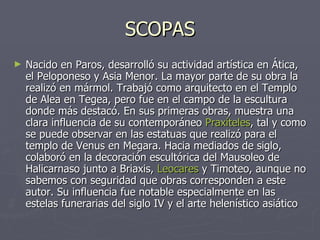 SCOPAS Nacido en Paros, desarrolló su actividad artística en Ática, el Peloponeso y Asia Menor. La mayor parte de su obra la realizó en mármol. Trabajó como arquitecto en el Templo de Alea en Tegea, pero fue en el campo de la escultura donde más destacó. En sus primeras obras, muestra una clara influencia de su contemporáneo  Praxíteles , tal y como se puede observar en las estatuas que realizó para el templo de Venus en Megara. Hacia mediados de siglo, colaboró en la decoración escultórica del Mausoleo de Halicarnaso junto a Briaxis,  Leocares  y Timoteo, aunque no sabemos con seguridad que obras corresponden a este autor. Su influencia fue notable especialmente en las estelas funerarias del siglo IV y el arte helenístico asiático  