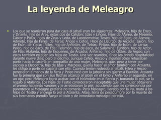 La leyenda de Meleagro Los que se reunieron para dar caza al jabalí eran los siguientes: Meleagro, hijo de Eneo, y Driante, hijo de Ares, estos dos de Calidón; Idas y Linceo, hijos de Afareo, de Mesenia, Cástor y Pólux, hijos de Zeus y Leda, de Lacedemonia; Teseo, hijo de Egeo, de Atenas; Admeto, hijo de Feres, de Feras; Anceo y Cefeo, Hijos de Licurgo, de Arcadia; Jasón, hijo de Esón, de Yolco; Ificles, hijo de Anfitrión, de Tebas; Pirítoo, hijo de Ixión, de Larisa; Peleo, hijo de éaco, de Ftía; Telamón, hijo de éaco, de Salamina; Euritión, hijo de Actor, de Ftía; Atalanta, hija de Esqueneo, de Arcadia; Anfiarao, hijo de Oícles, de Argos; con éstos también estaban los hijos de Testio. Una vez reunidos, Eneo les brindó hospitalidad durante nueve días; pero al décimo, aunque Cefeo, Anceo y algunos otros rehusaban partir hacia la cacería en compañía de una mujer, Meleagro, que, pese a tener por esposa a Cleopatra, hija de Idas y Marpesa, quería hacer el amor también con Atalanta, les obligó a partir de cacería con ella. Cuando tenían rodeado al jabalí, Hileo y Anceo perecieron a manos de la fiera y Peleo hirió con la jabalina sin querer a Euritión. Atalanta fue la primera que con sus flechas alcanzó al jabalí en el lomo y Anfiarao el segundo, en un ojo; pero Meleagro logró acabar con él hiriéndole en el flanco y, tomando la piel, se la regaló a Atalanta. Los hijos de Testio consideraron inaceptable que una mujer obtuviera el premio habiendo varones y le arrebataron la piel, aduciendo que les correspondía por parentesco si Meleagro prefería no tomarla. Pero Meleagro, llevado por la ira, mató a los hijos de Testio y entregó la piel a Atalanta. Altea, llena de pesadumbre por la muerte de sus hermanos prendió fuego al tizón y de inmediato meleagro pereció. 