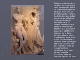 Estela funerario de mármol pentélico, encontrada en la cama de Illissos en Atenas. Un joven hombre desnudo se apoya en un pilar, las piernas cruzadas. Tiene un lagobolon (arma arrojadiza para la caza a las liebres) en la mano izquierda, indicando que es un cazador, lo mismo que al aspirar el perro el suelo detrás de él. A su derecha, su padre de edad lo mira, golpeado por el duelo, apretado sobre su baton. Los pequeños hoyos sobre el lado y por encima de la cabellera de los personajes debían ser utilizados para atar coronas de metal. La representación es completada por el joven esclavo a medias adormecido sobre las marchas, agotado por dolor.  