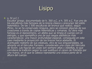 Lisipo s. IV a.C.)  Escultor griego, documentado de h. 360 a.C. a h. 305 a.C. Fue uno de los escultores más famosos de la Grecia clásica y precursor del estilo helenístico. De las 1 500 esculturas de bronce que realizó, según Plinio, no se ha conservado ninguna, pero se conocen algunas de sus creaciones a través de copias helenísticas y romanas. Su obra más famosa es el Apoxiómeno, un atleta que se limpia el cuerpo con el estrígilo, y que ejemplifica uno de sus rasgos estilísticos más característicos: una mayor profundidad espacial, conseguida en este caso mediante la proyección de los brazos hacia adelante. El acentuado realismo de sus estatuas, otra de sus singularidades, se advierte en el Hércules Farnesio, considerado una copia del Hércules de Sición. Las figuras de Lisipo son siempre altas y esbeltas, lo que corrobora la tradición según la cual sustituyó el canon de Policleto por uno nuevo, en el que la cabeza representa una octava parte de la altura del cuerpo.  