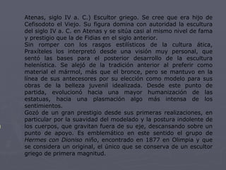 Atenas, siglo IV a. C.) Escultor griego. Se cree que era hijo de Cefisodoto el Viejo. Su figura domina con autoridad la escultura del siglo IV a. C. en Atenas y se sitúa casi al mismo nivel de fama y prestigio que la de Fidias en el siglo anterior.  Sin romper con los rasgos estilísticos de la cultura ática, Praxíteles los interpretó desde una visión muy personal, que sentó las bases para el posterior desarrollo de la escultura helenística. Se alejó de la tradición anterior al preferir como material el mármol, más que el bronce, pero se mantuvo en la línea de sus antecesores por su elección como modelo para sus obras de la belleza juvenil idealizada. Desde este punto de partida, evolucionó hacia una mayor humanización de las estatuas, hacia una plasmación algo más intensa de los sentimientos.  Gozó de un gran prestigio desde sus primeras realizaciones, en particular por la suavidad del modelado y la postura indolente de los cuerpos, que gravitan fuera de su eje, descansando sobre un punto de apoyo. Es emblemático en este sentido el grupo de  Hermes con Dioniso niño , encontrado en 1877 en Olimpia y que se considera un original, el único que se conserva de un escultor griego de primera magnitud.  