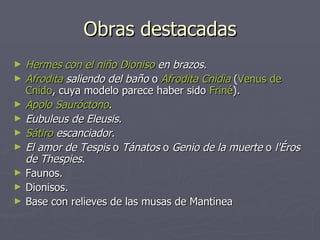Obras destacadas Hermes con el niño  Dioniso  en brazos .  Afrodita  saliendo del baño  o  Afrodita  Cnidia  ( Venus de  Cnido , cuya modelo parece haber sido  Friné ).  Apolo  Sauróctono .  Eubuleus de Eleusis .  Sátiro  escanciador .  El amor de Tespis  o  Tánatos  o  Genio de la muerte  o  l'Éros de Thespies .  Faunos.  Dionisos.  Base con relieves de las musas de Mantinea  