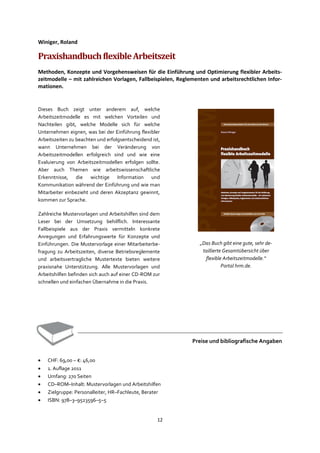 12
Winiger, Roland
PraxishandbuchflexibleArbeitszeit
Methoden, Konzepte und Vorgehensweisen für die Einführung und Optimierung flexibler Arbeits-
zeitmodelle – mit zahlreichen Vorlagen, Fallbeispielen, Reglementen und arbeitsrechtlichen Infor-
mationen.
Dieses Buch zeigt unter anderem auf, welche
Arbeitszeitmodelle es mit welchen Vorteilen und
Nachteilen gibt, welche Modelle sich für welche
Unternehmen eignen, was bei der Einführung flexibler
Arbeitszeiten zu beachten und erfolgsentscheidend ist,
wann Unternehmen bei der Veränderung von
Arbeitszeitmodellen erfolgreich sind und wie eine
Evaluierung von Arbeitszeitmodellen erfolgen sollte.
Aber auch Themen wie arbeitswissenschaftliche
Erkenntnisse, die wichtige Information und
Kommunikation während der Einführung und wie man
Mitarbeiter einbezieht und deren Akzeptanz gewinnt,
kommen zur Sprache.
Zahlreiche Mustervorlagen und Arbeitshilfen sind dem
Leser bei der Umsetzung behilflich. Interessante
Fallbeispiele aus der Praxis vermitteln konkrete
Anregungen und Erfahrungswerte für Konzepte und
Einführungen. Die Mustervorlage einer Mitarbeiterbe-
fragung zu Arbeitszeiten, diverse Betriebsreglemente
und arbeitsvertragliche Mustertexte bieten weitere
praxisnahe Unterstützung. Alle Mustervorlagen und
Arbeitshilfen befinden sich auch auf einer CD-ROM zur
schnellen und einfachen Übernahme in die Praxis.
Preise und bibliografische Angaben
• CHF: 69,00 – €: 46,00
• 1. Auflage 2011
• Umfang: 270 Seiten
• CD–ROM–Inhalt: Mustervorlagen und Arbeitshilfen
• Zielgruppe: Personalleiter, HR–Fachleute, Berater
• ISBN: 978–3–9523596–5–5
„Das Buch gibt eine gute, sehr de-
taillierte Gesamtübersicht über
flexible Arbeitszeitmodelle.“
Portal hrm.de.
 