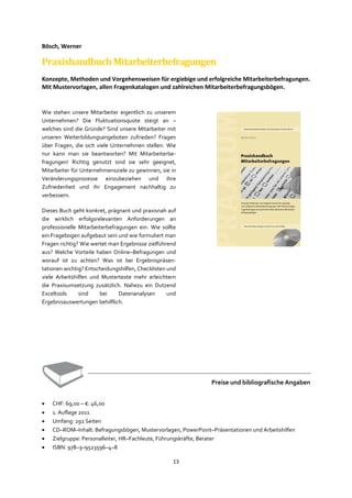 13
Bösch, Werner
PraxishandbuchMitarbeiterbefragungen
Konzepte, Methoden und Vorgehensweisen für ergiebige und erfolgreiche Mitarbeiterbefragungen.
Mit Mustervorlagen, allen Fragenkatalogen und zahlreichen Mitarbeiterbefragungsbögen.
Wie stehen unsere Mitarbeiter eigentlich zu unserem
Unternehmen? Die Fluktuationsquote steigt an –
welches sind die Gründe? Sind unsere Mitarbeiter mit
unseren Weiterbildungsangeboten zufrieden? Fragen
über Fragen, die sich viele Unternehmen stellen. Wie
nur kann man sie beantworten? Mit Mitarbeiterbe-
fragungen! Richtig genutzt sind sie sehr geeignet,
Mitarbeiter für Unternehmensziele zu gewinnen, sie in
Veränderungsprozesse einzubeziehen und ihre
Zufriedenheit und ihr Engagement nachhaltig zu
verbessern.
Dieses Buch geht konkret, prägnant und praxisnah auf
die wirklich erfolgsrelevanten Anforderungen an
professionelle Mitarbeiterbefragungen ein: Wie sollte
ein Fragebogen aufgebaut sein und wie formuliert man
Fragen richtig? Wie wertet man Ergebnisse zielführend
aus? Welche Vorteile haben Online–Befragungen und
worauf ist zu achten? Was ist bei Ergebnispräsen-
tationen wichtig? Entscheidungshilfen, Checklisten und
viele Arbeitshilfen und Mustertexte mehr erleichtern
die Praxisumsetzung zusätzlich. Nahezu ein Dutzend
Exceltools sind bei Datenanalysen und
Ergebnisauswertungen behilflich.
Preise und bibliografische Angaben
• CHF: 69,00 – €: 46,00
• 1. Auflage 2011
• Umfang: 292 Seiten
• CD–ROM–Inhalt: Befragungsbögen, Mustervorlagen, PowerPoint–Präsentationen und Arbeitshilfen
• Zielgruppe: Personalleiter, HR–Fachleute, Führungskräfte, Berater
• ISBN: 978–3–9523596–4–8
 