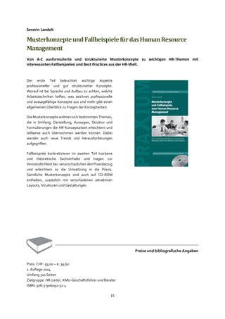 15
Severin Landolt
MusterkonzepteundFallbeispielefürdasHumanResource
Management
Von A-Z ausformulierte und strukturierte Musterkonzepte zu wichtigen HR-Themen mit
interessanten Fallbeispielen und Best Practices aus der HR-Welt.
Der erste Teil beleuchtet wichtige Aspekte
professioneller und gut strukturierter Konzepte.
Worauf ist bei Sprache und Aufbau zu achten, welche
Arbeitstechniken helfen, was zeichnet professionelle
und aussagefähige Konzepte aus und mehr gibt einen
allgemeinen Überblick zu Fragen der Konzeptarbeit.
Die Musterkonzepte widmen sich bestimmten Themen,
die in Umfang, Darstellung, Aussagen, Struktur und
Formulierungen die HR-Konzeptarbeit erleichtern und
teilweise auch übernommen werden können. Dabei
werden auch neue Trends und Herausforderungen
aufgegriffen.
Fallbeispiele konkretisieren im zweiten Teil trockene
und theoretische Sachverhalte und tragen zur
Verständlichkeit bei, veranschaulichen den Praxisbezug
und erleichtern so die Umsetzung in die Praxis.
Sämtliche Musterkonzepte sind auch auf CD-ROM
enthalten, zusätzlich mit verschiedenen attraktiven
Layouts, Strukturen und Gestaltungen.
Preise und bibliografische Angaben
Preis: CHF: 59,00 – €: 39,60
1. Auflage 2014
Umfang 310 Seiten
Zielgruppe: HR-Leiter, KMU-Geschäftsführer und Berater
ISBN: 978-3-906092-32-4
 