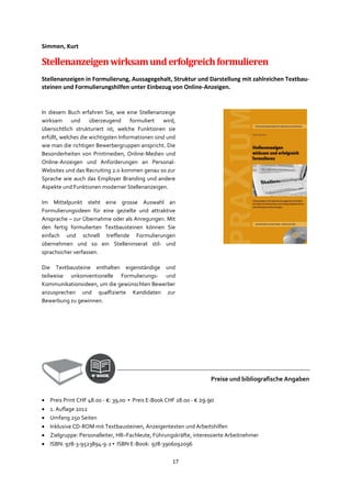 17
Simmen, Kurt
Stellenanzeigenwirksamunderfolgreichformulieren
Stellenanzeigen in Formulierung, Aussagegehalt, Struktur und Darstellung mit zahlreichen Textbau-
steinen und Formulierungshilfen unter Einbezug von Online-Anzeigen.
In diesem Buch erfahren Sie, wie eine Stellenanzeige
wirksam und überzeugend formuliert wird,
übersichtlich strukturiert ist, welche Funktionen sie
erfüllt, welches die wichtigsten Informationen sind und
wie man die richtigen Bewerbergruppen anspricht. Die
Besonderheiten von Printmedien, Online-Medien und
Online-Anzeigen und Anforderungen an Personal-
Websites und das Recruiting 2.0 kommen genau so zur
Sprache wie auch das Employer Branding und andere
Aspekte und Funktionen moderner Stellenanzeigen.
Im Mittelpunkt steht eine grosse Auswahl an
Formulierungsideen für eine gezielte und attraktive
Ansprache – zur Übernahme oder als Anregungen. Mit
den fertig formulierten Textbausteinen können Sie
einfach und schnell treffende Formulierungen
übernehmen und so ein Stelleninserat stil- und
sprachsicher verfassen.
Die Textbausteine enthalten eigenständige und
teilweise unkonventionelle Formulierungs- und
Kommunikationsideen, um die gewünschten Bewerber
anzusprechen und qualfizierte Kandidaten zur
Bewerbung zu gewinnen.
Preise und bibliografische Angaben
• Preis Print CHF 48.00 - €: 39,00 ▪ Preis E-Book CHF 28.00 - € 29.90
• 1. Auflage 2012
• Umfang 25o Seiten
• Inklusive CD-ROM mit Textbausteinen, Anzeigentexten und Arbeitshilfen
• Zielgruppe: Personalleiter, HR–Fachleute, Führungskräfte, interessierte Arbeitnehmer
• ISBN: 978-3-9523894-9-2 ▪ ISBN E-Book: 978-3906092096
 