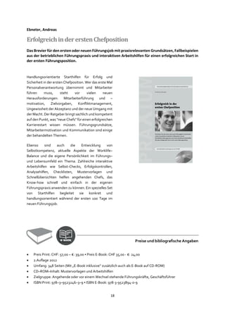 18
Ebneter, Andreas
ErfolgreichindererstenChefposition
Das Brevier für den ersten oder neuen Führungsjob mit praxisrelevanten Grundsätzen, Fallbeispielen
aus der betrieblichen Führungspraxis und interaktiven Arbeitshilfen für einen erfolgreichen Start in
der ersten Führungsposition.
Handlungsorientierte Starthilfen für Erfolg und
Sicherheit in der ersten Chefposition. Wer das erste Mal
Personalverantwortung übernimmt und Mitarbeiter
führen muss, steht vor vielen neuen
Herausforderungen: Mitarbeiterführung und –
motivation, Zielvorgaben, Konfliktmanagement,
Ungewissheit der Akzeptanz und der neue Umgang mit
der Macht. Der Ratgeber bringt sachlich und kompetent
auf den Punkt, was "neue Chefs" für einen erfolgreichen
Karrierestart wissen müssen. Führungsgrundsätze,
Mitarbeitermotivation und Kommunikation sind einige
der behandelten Themen.
Ebenso sind auch die Entwicklung von
Selbstkompetenz, aktuelle Aspekte der Worklife–
Balance und die eigene Persönlichkeit im Führungs–
und Lebensumfeld ein Thema. Zahlreiche interaktive
Arbeitshilfen wie Selbst-Checks, Erfolgskontrollen,
Analysehilfen, Checklisten, Mustervorlagen und
Schnellübersichten helfen angehenden Chefs, das
Know-how schnell und einfach in der eigenen
Führungspraxis anwenden zu können. Ein spezielles Set
von Starthilfen begleitet sie konkret und
handlungsorientiert während der ersten 100 Tage im
neuen Führungsjob.
Preise und bibliografische Angaben
• Preis Print: CHF: 57,00 – €: 39,00 ▪ Preis E-Book: CHF 35,00 - €: 24,00
• 2.Auflage 2012
• Umfang: 348 Seiten (Mit „E-Book inklusive“ zusätzlich auch als E-Book auf CD-ROM)
• CD–ROM–Inhalt: Mustervorlagen und Arbeitshilfen
• Zielgruppe: Angehende oder vor einem Wechsel stehende Führungskräfte, Geschäftsführer
• ISBN Print: 978–3–9523246–3–9 ▪ ISBN E-Book: 978-3-9523894-0-9
 