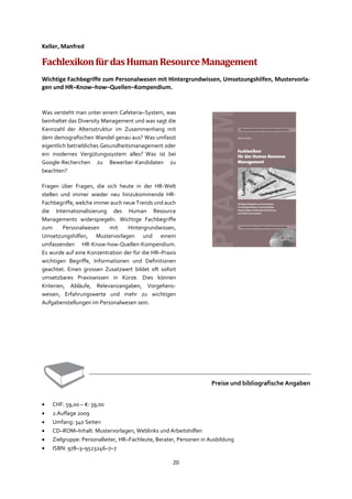 20
Keller, Manfred
FachlexikonfürdasHumanResourceManagement
Wichtige Fachbegriffe zum Personalwesen mit Hintergrundwissen, Umsetzungshilfen, Mustervorla-
gen und HR–Know–how–Quellen–Kompendium.
Was versteht man unter einem Cafeteria–System, was
beinhaltet das Diversity Management und was sagt die
Kennzahl der Altersstruktur im Zusammenhang mit
dem demografischen Wandel genau aus? Was umfasst
eigentlich betriebliches Gesundheitsmanagement oder
ein modernes Vergütungssystem alles? Was ist bei
Google-Recherchen zu Bewerber-Kandidaten zu
beachten?
Fragen über Fragen, die sich heute in der HR-Welt
stellen und immer wieder neu hinzukommende HR-
Fachbegriffe, welche immer auch neue Trends und auch
die Internationalisierung des Human Resource
Managements widerspiegeln. Wichtige Fachbegriffe
zum Personalwesen mit Hintergrundwissen,
Umsetzungshilfen, Mustervorlagen und einem
umfassenden HR-Know-how-Quellen-Kompendium.
Es wurde auf eine Konzentration der für die HR–Praxis
wichtigen Begriffe, Informationen und Definitionen
geachtet. Einen grossen Zusatzwert bildet oft sofort
umsetzbares Praxiswissen in Kürze. Dies können
Kriterien, Abläufe, Relevanzangaben, Vorgehens-
weisen, Erfahrungswerte und mehr zu wichtigen
Aufgabenstellungen im Personalwesen sein.
Preise und bibliografische Angaben
• CHF: 59,00 – €: 39,00
• 2.Auflage 2009
• Umfang: 340 Seiten
• CD–ROM–Inhalt: Mustervorlagen, Weblinks und Arbeitshilfen
• Zielgruppe: Personalleiter, HR–Fachleute, Berater, Personen in Ausbildung
• ISBN: 978–3–9523246–7–7
 
