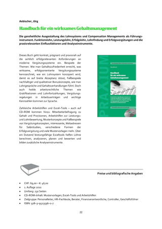 22
Aebischer, Jörg
HandbuchfüreinwirksamesGehaltsmanagement
Die ganzheitliche Ausgestaltung des Lohnsystems und Compensation Managements als Führungs-
instrument. Funktionslohn, Leistungslohn, Erfolgslohn, Lohnfindung und Erfolgsvergütungen und die
praxisrelevanten Einflussfaktoren und Analyseinstrumente.
Dieses Buch geht konkret, prägnant und praxisnah auf
die wirklich erfolgsrelevanten Anforderungen an
moderne Vergütungssysteme ein. Beispiele der
Themen: Wie man Gehaltszufriedenheit erreicht, was
wirksame, erfolgsorientierte Vergütungssysteme
kennzeichnet, wie ein Lohnsystem konzipiert wird,
damit es auf breite Akzeptanz stösst, Fallbeispiele
nachhaltiger und qualitativer Bonuskonzepte, wie man
Lohngespräche und Gehaltsverhandlungen führt. Doch
auch heikle arbeitsrechtliche Themen wie
Gratifikationen und Lohnfortzahlungen, Vergütungs-
regelungen in Arbeitsverträgen und wichtige
Kennzahlen kommen zur Sprache.
Zahlreiche Arbeitshilfen und Excel–Tools – auch auf
CD–ROM kommen hinzu: Mitarbeiterbefragung zu
Gehalt und Provisionen, Arbeitshilfen zur Leistungs–
und Lohnbewertung, Musterkonzepte und Fallbeispiele
von Vergütungskonzepten, interessante, Webadressen
für Salärstudien, verschiedene Formen der
Erfolgsvergütung und viele Mustervorlagen mehr. Über
ein Dutzend leistungsfähige Exceltools helfen Löhne
berechnen, analysieren, planen und bewerten und
bilden zusätzliche Analyseinstrumente.
Preise und bibliografische Angaben
• CHF: 69,00 – €: 46,00
• 1. Auflage 2010
• Umfang: 230 Seiten
• CD–ROM–Inhalt: Mustervorlagen, Excel–Tools und Arbeitshilfen
• Zielgruppe: Personalleiter, HR–Fachleute, Berater, Finanzverantwortliche, Controller, Geschäftsführer
• ISBN: 978–3–9523596–1–7
 