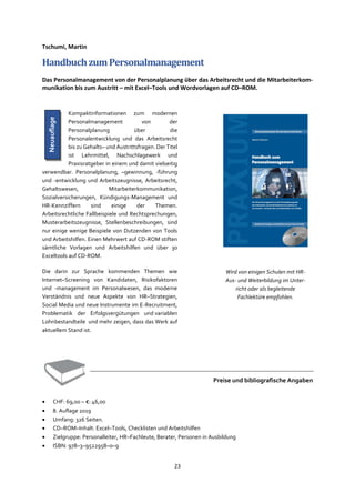 23
Tschumi, Martin
HandbuchzumPersonalmanagement
Das Personalmanagement von der Personalplanung über das Arbeitsrecht und die Mitarbeiterkom-
munikation bis zum Austritt – mit Excel–Tools und Wordvorlagen auf CD–ROM.
Kompaktinformationen zum modernen
Personalmanagement von der
Personalplanung über die
Personalentwicklung und das Arbeitsrecht
bis zu Gehalts– und Austrittsfragen. Der Titel
ist Lehrmittel, Nachschlagewerk und
Praxisratgeber in einem und damit vielseitig
verwendbar. Personalplanung, –gewinnung, -führung
und -entwicklung und Arbeitszeugnisse, Arbeitsrecht,
Gehaltswesen, Mitarbeiterkommunikation,
Sozialversicherungen, Kündigungs-Management und
HR-Kennziffern sind einige der Themen.
Arbeitsrechtliche Fallbeispiele und Rechtsprechungen,
Musterarbeitszeugnisse, Stellenbeschreibungen, sind
nur einige wenige Beispiele von Dutzenden von Tools
und Arbeitshilfen. Einen Mehrwert auf CD-ROM stiften
sämtliche Vorlagen und Arbeitshilfen und über 30
Exceltools auf CD-ROM.
Die darin zur Sprache kommenden Themen wie
Internet–Screening von Kandidaten, Risikofaktoren
und -management im Personalwesen, das moderne
Verständnis und neue Aspekte von HR–Strategien,
Social Media und neue Instrumente im E-Recruitment,
Problematik der Erfolgsvergütungen und variablen
Lohnbestandteile und mehr zeigen, dass das Werk auf
aktuellem Stand ist.
Preise und bibliografische Angaben
• CHF: 69,00 – €: 46,00
• 8. Auflage 2019
• Umfang: 326 Seiten.
• CD–ROM–Inhalt: Excel–Tools, Checklisten und Arbeitshilfen
• Zielgruppe: Personalleiter, HR–Fachleute, Berater, Personen in Ausbildung
• ISBN: 978–3–9522958–0–9
Wird von einigen Schulen mit HR-
Aus- und Weiterbildung im Unter-
richt oder als begleitende
Fachlektüre empfohlen.
Neuauflage
 
