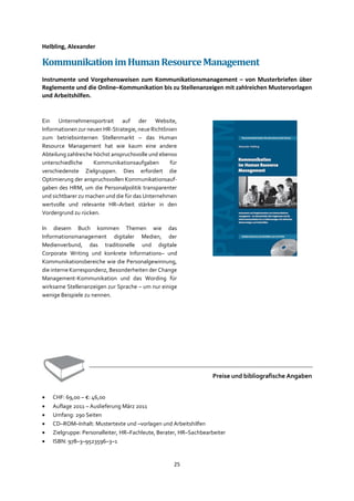 25
Helbling, Alexander
KommunikationimHumanResourceManagement
Instrumente und Vorgehensweisen zum Kommunikationsmanagement – von Musterbriefen über
Reglemente und die Online–Kommunikation bis zu Stellenanzeigen mit zahlreichen Mustervorlagen
und Arbeitshilfen.
Ein Unternehmensportrait auf der Website,
Informationen zur neuen HR-Strategie, neue Richtlinien
zum betriebsinternen Stellenmarkt – das Human
Resource Management hat wie kaum eine andere
Abteilung zahlreiche höchst anspruchsvolle und ebenso
unterschiedliche Kommunikationsaufgaben für
verschiedenste Zielgruppen. Dies erfordert die
Optimierung der anspruchsvollen Kommunikationsauf-
gaben des HRM, um die Personalpolitik transparenter
und sichtbarer zu machen und die für das Unternehmen
wertvolle und relevante HR–Arbeit stärker in den
Vordergrund zu rücken.
In diesem Buch kommen Themen wie das
Informationsmanagement digitaler Medien, der
Medienverbund, das traditionelle und digitale
Corporate Writing und konkrete Informations– und
Kommunikationsbereiche wie die Personalgewinnung,
die interne Korrespondenz, Besonderheiten der Change
Management-Kommunikation und das Wording für
wirksame Stellenanzeigen zur Sprache – um nur einige
wenige Beispiele zu nennen.
Preise und bibliografische Angaben
• CHF: 69,00 – €: 46,00
• Auflage 2011 – Auslieferung März 2011
• Umfang: 290 Seiten
• CD–ROM–Inhalt: Mustertexte und –vorlagen und Arbeitshilfen
• Zielgruppe: Personalleiter, HR–Fachleute, Berater, HR–Sachbearbeiter
• ISBN: 978–3–9523596–3–1
 