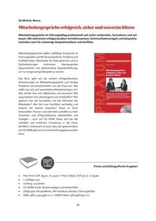 26
De Micheli, Marco
Mitarbeitergesprächeerfolgreich,sicherundsouveränführen
Mitarbeitergespräche im Führungsalltag professionell und sicher vorbereiten, formulieren und auf-
bauen. Mit zahlreichen erfolgserprobten Verhaltensweisen, Kommunikationsregeln und Gesprächs-
techniken auch für schwierige Gesprächsanlässe und Konflikte.
Mitarbeitergespräche stellen vielfältige Ansprüche an
Führungskräfte und HR-Verantwortliche: Probleme und
Konflikte lösen, Mitarbeiter für Ziele gewinnen und zu
Spitzenleistungen motivieren, überzeugendes
Argumentieren und zielorientierte Gesprächsführung,
um nur einige wenige Beispiele zu nennen.
Das Buch geht auf die wirklich erfolgsrelevanten
Anforderungen an Mitarbeitergespräche und häufige
Probleme und Unsicherheiten aus der Praxis ein: Wie
stellt man sich auf verschiedene Mitarbeitertypen ein?
Wie verhält man sich selbstsicher und souverän? Wie
argumentiert man überzeugend und verständlich? Wie
gewinnt man die Sympathie und das Vertrauen der
Mitarbeiter? Wie löst man Konflikte nachhaltig und
erkennt die wahren Ursachen? Diese im Buch
behandelten Themen und viele mehr verhelfen zu mehr
Sicherheit und Erfolg.Zahlreiche Arbeitshilfen und
Vorlagen – auch auf CD ROM. Diese sind bei der
schnellen und einfachen Umsetzung in die Praxis
behilflich. Interessant ist auch, dass das gesamte Buch
auf CD ROM gekürzt und individuell angepasst werden
kann.
Preise und bibliografische Angaben
• Preis Print: CHF: 69,00 – €: 46,00 ▪ Preis E-Book: CHF 46.00 - € 29.00
• 1. Auflage 2010
• Umfang: 223 Seiten
• CD–ROM–Inhalt: Mustervorlagen und Arbeitshilfen
• Zielgruppe: Personalleiter, HR–Fachleute, Berater, Führungskräfte
• ISBN: 978–3–9523596–0–0 ▪ ISBN E-Book: 978-39060920-2-7
 