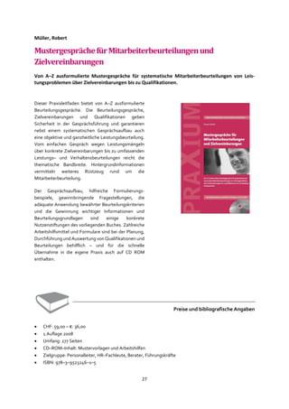 27
Müller, Robert
MustergesprächefürMitarbeiterbeurteilungenund
Zielvereinbarungen
Von A–Z ausformulierte Mustergespräche für systematische Mitarbeiterbeurteilungen von Leis-
tungsproblemen über Zielvereinbarungen bis zu Qualifikationen.
Dieser Praxisleitfaden bietet von A–Z ausformulierte
Beurteilungsgespräche. Die Beurteilungsgespräche,
Zielvereinbarungen und Qualifikationen geben
Sicherheit in der Gesprächsführung und garantieren
nebst einem systematischen Gesprächsaufbau auch
eine objektive und ganzheitliche Leistungsbeurteilung.
Vom einfachen Gespräch wegen Leistungsmängeln
über konkrete Zielvereinbarungen bis zu umfassenden
Leistungs– und Verhaltensbeurteilungen reicht die
thematische Bandbreite. Hintergrundinformationen
vermitteln weiteres Rüstzeug rund um die
Mitarbeiterbeurteilung.
Der Gesprächsaufbau, hilfreiche Formulierungs-
beispiele, gewinnbringende Fragestellungen, die
adäquate Anwendung bewährter Beurteilungskriterien
und die Gewinnung wichtiger Informationen und
Beurteilungsgrundlagen sind einige konkrete
Nutzenstiftungen des vorliegenden Buches. Zahlreiche
Arbeitshilfsmittel und Formulare sind bei der Planung,
Durchführung und Auswertung von Qualifikationen und
Beurteilungen behilflich – und für die schnelle
Übernahme in die eigene Praxis auch auf CD ROM
enthalten.
Preise und bibliografische Angaben
• CHF: 59,00 – €: 36,00
• 1.Auflage 2008
• Umfang: 277 Seiten
• CD–ROM–Inhalt: Mustervorlagen und Arbeitshilfen
• Zielgruppe: Personalleiter, HR–Fachleute, Berater, Führungskräfte
• ISBN: 978–3–9523246–1–5
 