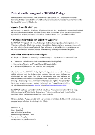 1
PortraitundLeistungendesPRAXIUM–Verlags
PRAXIUM ist ein mehrheitlich auf das Human Resource Management und Leadership spezialisierter
Fachverlag. Nicht akademische Theorien und Modelle, sondern praktisch umsetzbare Fachinformationen für
Berufspraktiker stehen im Mittelpunkt.
Aus der Praxis für die Praxis
Der PRAXIUM–Verlag achtet konsequent auf die Umsetzbarkeit, den Praxisbezug und die Verständlichkeit der
Fachinformationen seiner Werke. Der moderne Leser will sich heutzutage schnell und bequem informieren:
Deshalb nimmt die Relevanz und die Kompaktheit der Informationen einen hohen Stellenwert ein.
Vom Wissensvermittler zum Workflow-Supporter
Der PRAXIUM- Verlag stellt sich den Anforderungen der Digitalisierung und ist schon lange kein reiner
Wissensvermittler alter Schule mehr, sondern unterstützt mit digitalen Mehrwert-Leistungen immer mehr
auch den Arbeits- oder Lernworkflow im HR. Diest geht bis hin zur Möglichkeit der Personalisierung von
Fachinformationen oder ganzer Bücher oder der Anwendung von Analysetools für HR-Aufgaben.
Immer mit Arbeitshilfen und Vorlagen
Die Palette von Arbeitshilfen und Vorlagen macht einen hohen Anteil der Bücher aus. Es sind dies oft:
• Tabellarische Kurzübersichten und Fallbeispiele und Entscheidungshilfen
• Bewertungen, Planungs- und Analysehilfen und Erfolgskontrollen
• Checklisten und Mustertexte und Formulare und Fallbeispiele
Alle Werke aus dem PRAXIUM–Verlag digitale Vorlagen Add-ons zum Downloaden,
welche nach und nach die CD-Datenträger ersetzen. Dies sind immer Vorlagen und
Arbeitshilfen aus dem Buch, die einfach übernommen oder nach betrieblichen
Bedürfnissen erweitert und modifiziert werden können. Oft kommen auch Excel–Tools mit
Planungs–, Berechnungs– und Administrationshilfen dazu. Die digitalen Vorlagen sind ein
hoher Mehr– und Nutzwert der PRAXIUM-Werke. Mehr zur Verlagsphilosophie erfahren
Sie auf unserer Website unter www.praxium.ch und hier zu den Mehrwertleistungen.
Der PRAXIUM-Verlag ist auch im E-Book-Markt aktiv bis zur Präsenz in allen wichtigen E-Book-Shops
inklusive Amazon und Apple-iBooks. Die im unteren Teil jeweils mit dem e-book- Symbol (rechts)
gekennzeichneten Werke sind immer auch als E-Book erhältlich.
Übrigens: Sie haben Anregungen oder Kritik oder vermissen ein wichtiges Buchthema? Ich bin interessiert,
dies zu erfahren - schreiben Sie mir einfach eine E-Mai .
PRAXIUM–Verlag
Marco De Micheli
Geschäftsführer/Verlagsleiter
Kalchbühlstr. 50 – CH–8038 Zürich
Tel. +41 (0)44 481 14 64
www.praxium.ch - mail@praxium.ch
 