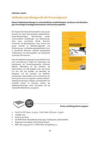 29
Hofstetter, Sandra
StellenbeschreibungenfürdiePersonalpraxis
Muster–Stellenbeschreibungen in unterschiedlichen Ausführlichkeiten, Strukturen und Darstellun-
gen mit wichtigen Grundlageninformationen und Formulierungshilfen.
Der Hauptnutzen dieses Buches besteht in der grossen
Auswahl von sofort übernehmbaren Stellenbeschrei-
bungs–Mustervorlagen. Berücksichtigt werden
unterschiedliche Darstellungen und Aufbereitungs-
arten sowie verschiedene Berufe, Branchen,
Funktionen und Betriebsgrössen. Hinzu kommt eine
grosse Auswahl an Detaillierungsgraden und
Strukturierungs– und Gliederungsmöglichkeiten. Auch
in sprachlichen Bereichen verhelfen beispielsweise
Textbausteine, Formulierungshilfen und Verbenlisten
zu präzisen Informationen.
Über die Stellenbeschreibungen hinaus erhält der Leser
auch Unterstützung in Fragen der Organisation und
Koordination, der Verwendungszwecke, effizienter
Abläufe, Hilfestellung für das Verfassen, die
Administration und viele Aufgaben mehr. Dies immer
mit dem Ziel, das Erstellen, die Aktualität, die
Akzeptanz und den Nutzwert von Stellenbe-
schreibungen sicherzustellen und im Unternehmen als
Führungsinstrument zu integrieren. Sämtliche Muster–
Stellenbeschreibungen, Vorlagen und Arbeitshilfen auf
CD–ROM machen es besonders einfach, die
Stellenbeschreibungen sofort einzusetzen und sie
individuellen Bedürfnissen anzupassen.
Preise und bibliografische Angaben
• Preis Print: CHF: 69,00 – €: 46,00 ▪ Preis E-Book: CHF 46.00 - € 29.00
• 2.Auflage 2012
• Umfang: 264 Seiten
• CD–ROM–Inhalt: Alle Stellenbeschreibungen, Textbeispiele und Arbeitshilfen
• Zielgruppe: Personalleiter, HR–Fachleute, Berater
• ISBN: 978–3–9523246–6–0 ▪ ISBN E-Book: 978-39060920-4-1
 