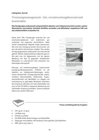 30
Ledergerber, Konrad
Trennungsmanagement–fair,verantwortungsbewusstund
konstruktiv
Wie Kündigungen professionell und ganzheitlich ablaufen und richtig kommuniziert werden, welche
Massnahmen und welches Verhalten Konflikte vermeiden und Mitarbeiter respektieren hilft und
was arbeitsrechtlich zu beachten ist.
Dieses Buch hilft, Kündigungen einerseits fair und
verantwortungsbewusst und andererseits gut
vorbereitet und organisiert durchzuführen. Dabei
werden beispielsweise folgende Fragen beantwortet:
Wie wird eine Kündigung korrekt kommuniziert und
wer soll welche Informationen erhalten? Wie werden
Kündigungsgespräche professionell und rücksichtsvoll
geführt? Welche arbeitsrechtlichen Fallstricke gibt es?
Wie geht man mit Aggressionen und der eigenen
Belastung um? Was ist gegenüber verbleibenden
Mitarbeitern zu unternehmen? Wie unterstützt man
Gekündigte wirkungsvoll?
Planungs- und Vorbereitungsbögen, ausformulierte
Kündigungs-Mustergespräche, Prüflisten für die
Selektion von Outplacement–Beratungen, rechts-
sichere Musterbriefe, Kündigungsprotokolle, arbeits-
rechtliche Übersichtstafeln, Kostenraster, Organi-
sationshilfsmittel und Merkblätter zur Abgabe und
Unterstützung an gekündigte Mitarbeiter erleichtern
die Umsetzung. Alle diese und mehr Arbeitshilfen sind
auch auf der CD ROM zur bequemen Bearbeitung und
individuellen Anpassung enthalten. Diverse Exceltools
bilden einen weiteren Mehrwert.
Preise und bibliografische Angaben
• CHF: 59,00 – €: 39,00
• 1.Auflage 2009
• Umfang: 243 Seiten
• CD–ROM–Inhalt: Mustervorlagen und Arbeitshilfen
• Zielgruppe: Personalleiter, HR–Fachleute, Führungskräfte, Geschäftsführer
• ISBN: 978–3–033–01910–2
 