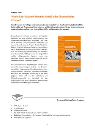 31
Boegner, Tanja
Work–Life–Balance:SozialesModelloderökonomische
Chance?
Vom Erkennen des Erfolges einer verbesserten Vereinbarkeit von Beruf und Privatleben bei Mitar-
beitern über die Analyse des Unternehmens und Handlungsalternativen bis zur Implementierung
mit praxisnahen Analyse– und Entscheidungshilfen und konkreten Anregungen.
Dieses Buch ist ein leicht umsetzbarer strategischer
Leitfaden, der eine effektive Implementierung des
Work-Life-Balance-Konzeptes sicherstellt. Der Leser
erhält konkrete und praxisgerechte Antworten auf
spannende und relevante Fragen: Welche Work-Life-
Balance-Angebote gibt es und welchen Nutzen haben
sie für Mitarbeitende und das Unternehmen? Wie geht
man bei der Planung und Umsetzung vor? Wie kann
man Wirksamkeit und Erfolg messen und steigern? Auf
welche erfolgsrelevanten Faktoren muss man
besonders achten? Welche Zielsetzungen gilt es mit
welchen Prioritäten zu berücksichtigen?
Die praxisorientierten Empfehlungen werden durch
zahlreiche Mustervorlagen, Analyse– und Entschei–
dungshilfen, Fragebögen und Checklisten konkretisiert
und untermauert. Damit wird dem Leser ein Modell–
baukasten zur sofortigen Anwendung an die Hand
gegeben. Dieser hilft bei der Erarbeitung und
Massnahmenauswahl, ein individuell auf das
Unternehmen und seine Mitarbeiter abgestimmtes
Work-Life-Balance-Konzept zu entwickeln.
Preise und bibliografische Angaben
• CHF: 58,00 – €: 42,00
• 1. Auflage 2010
• Umfang: 180 Seiten
• CD–ROM–Inhalt: Mustervorlagen und Arbeitshilfen
• Zielgruppe: Personalleiter, HR–Fachleute, Führungskräfte, interessierte Arbeitnehmer
• ISBN: 978–3–9523596–2–4
 