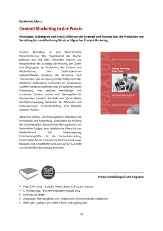 32
De Micheli, Marco
ContentMarketinginderPraxis
Praxistipps, Fallbeispiele und Arbeitshilfen von der Strategie und Planung über die Produktion und
Verteilung bis zum Monitoring für ein erfolgreiches Content Marketing.
Content Marketing ist eine facettenreiche
Herausforderung. Die Hauptkapitel des Buches
befassen sich mit allen relevanten Themen wie
beispielsweise der Strategie, der Planung, den Zielen
und Zielgruppen, der Produktion, den Content- und
Medienformen, den Qualitätskriterien
nutzenstiftenden Contents, der Recherche nach
Themenideen, der Verteilung und der Erfolgskontrolle.
Zahlreiche Fallbeispiele motivieren zur Anwendung,
schaffen Kontexte und fördern das Verständnis und den
Praxisbezug. Was zeichnet werthaltigen und
attraktiven Content konkret aus? Ideenquellen für
interessanten Content, die Rolle von Social Media,
Merhfachverwertung, Methoden der effizienten und
kostengünstigen Contenterstellung sind Beispiele
weiterer Themen.
Zahlreiche Arbeits- und Planungshilfen erleichtern die
Umsetzung und Anwendung. Checklisten zur Prüfung
der Contentqualität, Beispiel eines Planungsrasters, ein
Kennzahlen-Cockpit, eine tabellarische Übersicht von
Medienformen mit Einsatzeignung,
Entscheidungshilfen für die Content-Verteilung,
Contentarten für verschiedene Contentziele sind einige
Beispiele. Alle Arbeitshilfen sind auch auf der CD-ROM
zur individuellen Bearbeitung enthalten.
Preise und bibliografische Angaben
• Preis: CHF: 37,00 – €: 29,60 Preis E-Book: CHF 32.00 - € 23.00
• 1. Auflage 2014 – Erscheinungsdatum August 2014
• Umfang 310 Seiten
• Zielgruppe: Marketingleiter und -interessierte, Onlinemarketer und Berater
• ISBN: 978-3-906092-30-0 ISBN E-Book: 978-3906092287
 