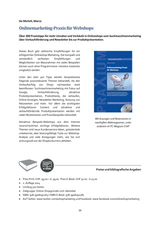 34
De Micheli, Marco
Onlinemarketing-PraxisfürWebshops
Über 300 Praxistipps für mehr Umsätze und Verkäufe in Onlineshops vom Suchmaschinenmarketing
über Verkaufsförderung und Newsletter bis zur Produktpräsentation.
Dieses Buch gibt zahlreiche Empfehlungen für ein
erfolgreiches Onlineshop-Marketing. Die kompakt und
verständlich verfassten Empfehlungen und
Möglichkeiten von Massnahmen mit vielen Beispielen
können auch ohne Programmierer meistens kostenlos
umgesetzt werden.
Unter den über 300 Tipps werden beispielsweise
folgende praxisrelevante Themen behandelt, die den
Verkaufserfolg von Shops nachweisbar stark
beeinflussen: Suchmaschinenmarketing mit Fokus auf
Google, Verkaufsförderung, attraktive
Produktpräsentation, Produkttexte, die verkaufen,
Online-Anzeigen, Newsletter-Marketing, Nutzung von
Netzwerken und mehr. Vor allem die wichtigsten
Erfolgsfaktoren Content und attraktive und
verkaufsfördernde Produktpräsentation werden mit
vielen Mustertexten und Praxisbeispielen behandelt.
Attraktive Beispiels-Webshops aus dem Internet
veranschaulichen wichtige Erfolgsfaktoren. Weitere
Themen sind neue Kundenservice-Ideen, grösstenteils
unbekannte, aber leistungsfähige Tools zur Webshop-
Analyse und viele Anregungen mehr, wie Sie sich
wirkungsvoll von der Shopkonkurrenz abheben.
Preise und bibliografische Angaben
• Preis Print: CHF: 59,00 – €: 39,00 Preis E-Book: CHF 32.00 - € 23.00
• 2. Auflage 2014
• Umfang 320 Seiten
• Zielgruppe: Online-Shopgründer und –betreiber
• ISBN: 978-3906092263 ▪ ISBN E-Book: 978-3906092287
• Auf Twitter: www.twitter.com/eshopmarketing und Facebook: www.facebook.com/onlineshopmarketing
Mit Auszügen und Rezensionen in
namhaften Webmagazinen, unter
anderem im PC-Magazin CHIP
 