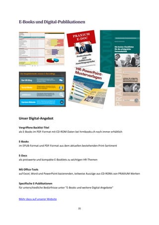 35
E-BooksundDigital-Publikationen
Unser Digital-Angebot
Vergriffene Backlist-Titel
als E-Books im PDF-Format mit CD-ROM-Daten bei hrmbooks.ch noch immer erhältlich
E-Books
im EPUB-Format und PDF-Format aus dem aktuellen bestehenden Print-Sortiment
E-Docs
als preiswerte und kompakte E-Booklets zu wichtigen HR-Themen
MS Office-Tools
auf Excel, Word und PowerPoint basierenden, teilweise Auszüge aus CD-ROMs von PRAXIUM Werken
Spezifische E-Publikationen
für unterschiedliche Bedürfnisse unter "E-Books und weitere Digital-Angebote"
Mehr dazu auf unserer Website
 