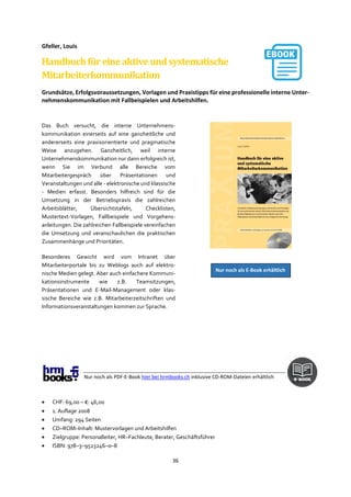 36
Gfeller, Louis
Handbuchfüreineaktiveundsystematische
Mitarbeiterkommunikation
Grundsätze, Erfolgsvoraussetzungen, Vorlagen und Praxistipps für eine professionelle interne Unter-
nehmenskommunikation mit Fallbeispielen und Arbeitshilfen.
Das Buch versucht, die interne Unternehmens-
kommunikation einerseits auf eine ganzheitliche und
andererseits eine praxisorientierte und pragmatische
Weise anzugehen. Ganzheitlich, weil interne
Unternehmenskommunikation nur dann erfolgreich ist,
wenn Sie im Verbund alle Bereiche vom
Mitarbeitergespräch über Präsentationen und
Veranstaltungen und alle - elektronische und klassische
- Medien erfasst. Besonders hilfreich sind für die
Umsetzung in der Betriebspraxis die zahlreichen
Arbeitsblätter, Übersichtstafeln, Checklisten,
Mustertext-Vorlagen, Fallbeispiele und Vorgehens-
anleitungen. Die zahlreichen Fallbeispiele vereinfachen
die Umsetzung und veranschaulichen die praktischen
Zusammenhänge und Prioritäten.
Besonderes Gewicht wird vom Intranet über
Mitarbeiterportale bis zu Weblogs auch auf elektro-
nische Medien gelegt. Aber auch einfachere Kommuni-
kationsinstrumente wie z.B. Teamsitzungen,
Präsentationen und E-Mail-Management oder klas-
sische Bereiche wie z.B. Mitarbeiterzeitschriften und
Informationsveranstaltungen kommen zur Sprache.
Nur noch als PDF-E-Book hier bei hrmbooks.ch inklusive CD-ROM-Dateien erhältlich
• CHF: 69,00 – €: 46,00
• 1. Auflage 2008
• Umfang: 294 Seiten
• CD–ROM–Inhalt: Mustervorlagen und Arbeitshilfen
• Zielgruppe: Personalleiter, HR–Fachleute, Berater, Geschäftsführer
• ISBN: 978–3–9523246–0–8
Nur noch als E-Book erhältlich
 